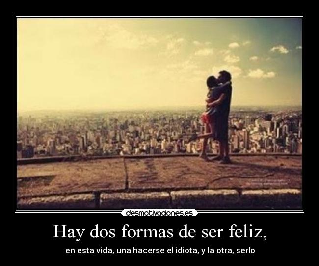 Hay dos formas de ser feliz, - en esta vida, una hacerse el idiota, y la otra, serlo