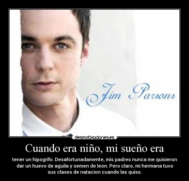 Cuando era niño, mi sueño era - tener un hipogrifo. Desafortunadamente, mis padres nunca me quisieron
dar un huevo de aguila y semen de leon. Pero claro, mi hermana tuvo
sus clases de natacion cuando las quiso.