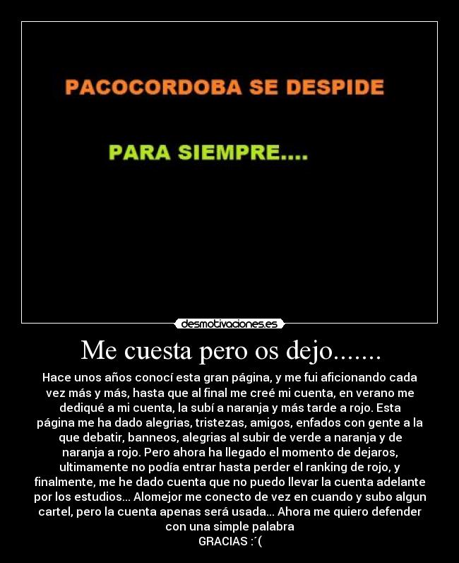 Me cuesta pero os dejo....... - Hace unos años conocí esta gran página, y me fui aficionando cada
vez más y más, hasta que al final me creé mi cuenta, en verano me
dediqué a mi cuenta, la subí a naranja y más tarde a rojo. Esta
página me ha dado alegrias, tristezas, amigos, enfados con gente a la
que debatir, banneos, alegrias al subir de verde a naranja y de
naranja a rojo. Pero ahora ha llegado el momento de dejaros,
ultimamente no podía entrar hasta perder el ranking de rojo, y
finalmente, me he dado cuenta que no puedo llevar la cuenta adelante
por los estudios... Alomejor me conecto de vez en cuando y subo algun
cartel, pero la cuenta apenas será usada... Ahora me quiero defender
con una simple palabra
GRACIAS :´(