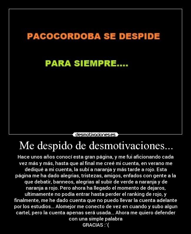 Me despido de desmotivaciones... - Hace unos años conocí esta gran página, y me fui aficionando cada
vez más y más, hasta que al final me creé mi cuenta, en verano me
dediqué a mi cuenta, la subí a naranja y más tarde a rojo. Esta
página me ha dado alegrias, tristezas, amigos, enfados con gente a la
que debatir, banneos, alegrias al subir de verde a naranja y de
naranja a rojo. Pero ahora ha llegado el momento de dejaros,
ultimamente no podía entrar hasta perder el ranking de rojo, y
finalmente, me he dado cuenta que no puedo llevar la cuenta adelante
por los estudios... Alomejor me conecto de vez en cuando y subo algun
cartel, pero la cuenta apenas será usada... Ahora me quiero defender
con una simple palabra
GRACIAS :´(