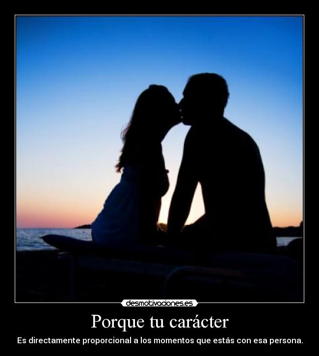 Porque tu carácter - Es directamente proporcional a los momentos que estás con esa persona.