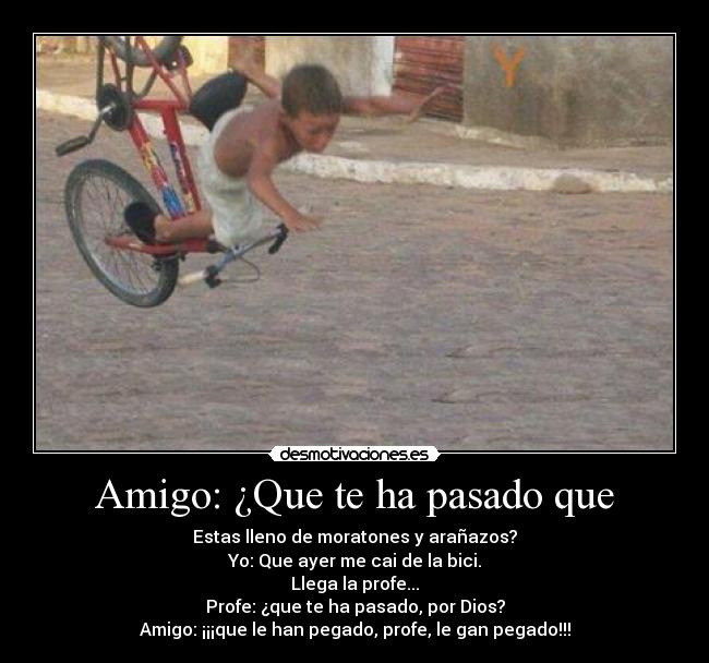 Amigo: ¿Que te ha pasado que - Estas lleno de moratones y arañazos?
Yo: Que ayer me cai de la bici.
Llega la profe...
Profe: ¿que te ha pasado, por Dios?
Amigo: ¡¡¡que le han pegado, profe, le gan pegado!!!