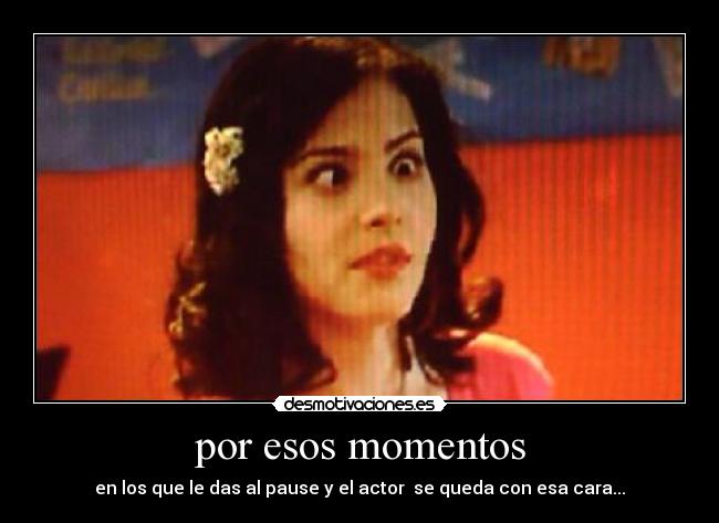por esos momentos - en los que le das al pause y el actor se queda con esa cara...