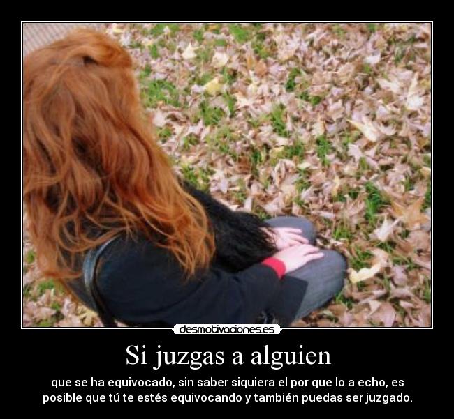 Si juzgas a alguien - que se ha equivocado, sin saber siquiera el por que lo a echo, es
posible que tú te estés equivocando y también puedas ser juzgado.