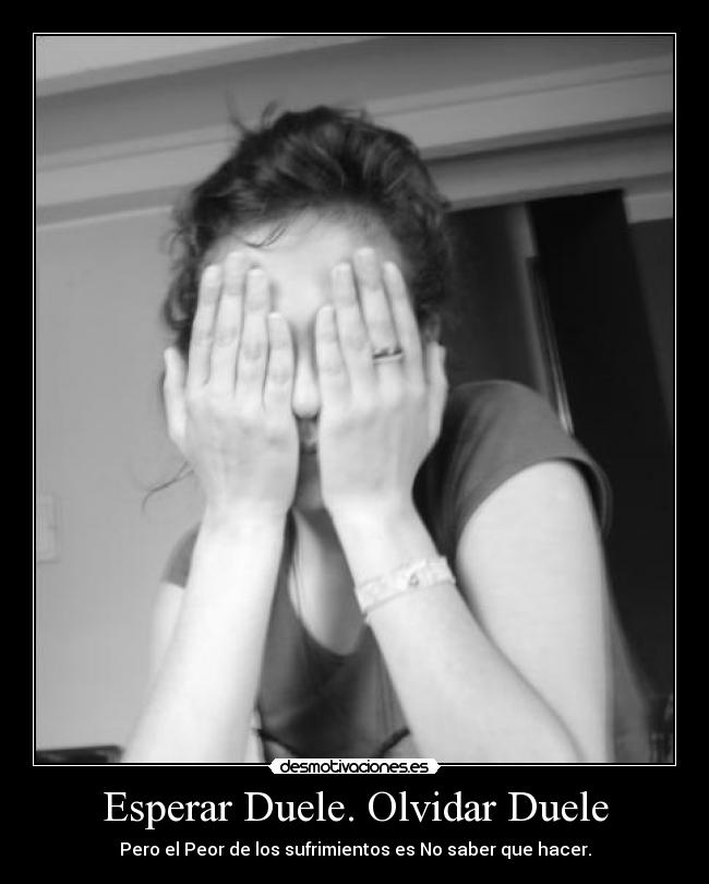 Esperar Duele. Olvidar Duele - Pero el Peor de los sufrimientos es No saber que hacer.
