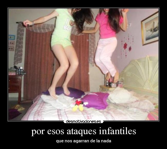 por esos ataques infantiles - que nos agarran de la nada