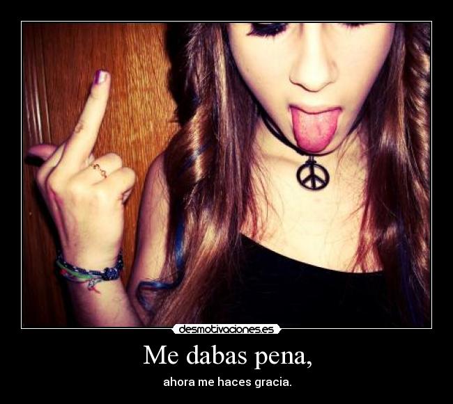 Me dabas pena, - ahora me haces gracia.