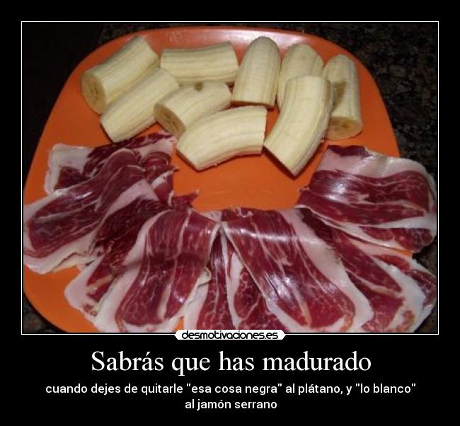 Sabrás que has madurado - cuando dejes de quitarle esa cosa negra al plátano, y lo blanco al jamón serrano