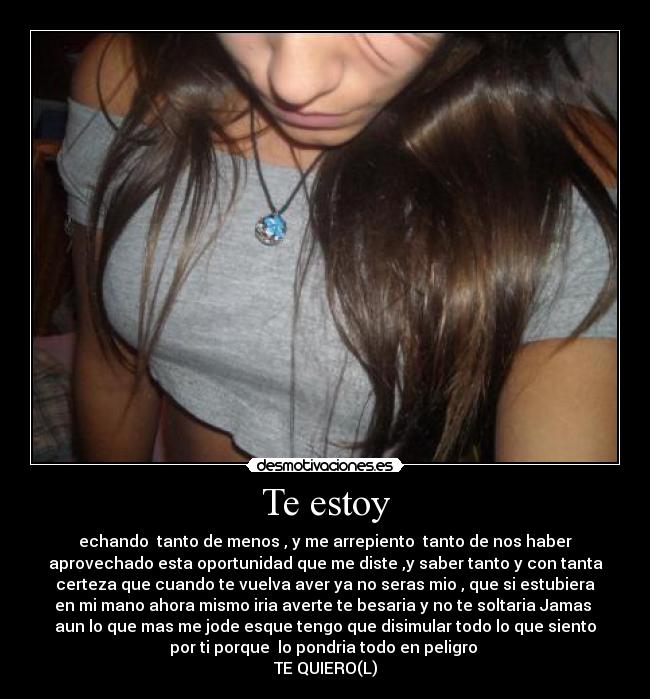 Te estoy - echando tanto de menos , y me arrepiento tanto de nos haber
aprovechado esta oportunidad que me diste ,y saber tanto y con tanta
certeza que cuando te vuelva aver ya no seras mio , que si estubiera
en mi mano ahora mismo iria averte te besaria y no te soltaria Jamas
aun lo que mas me jode esque tengo que disimular todo lo que siento
por ti porque lo pondria todo en peligro
TE QUIERO(L)