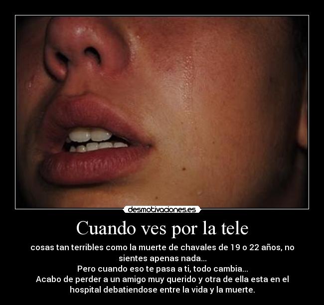 Cuando ves por la tele - cosas tan terribles como la muerte de chavales de 19 o 22 años, no
sientes apenas nada...
Pero cuando eso te pasa a ti, todo cambia...
Acabo de perder a un amigo muy querido y otra de ella esta en el
hospital debatiendose entre la vida y la muerte.
