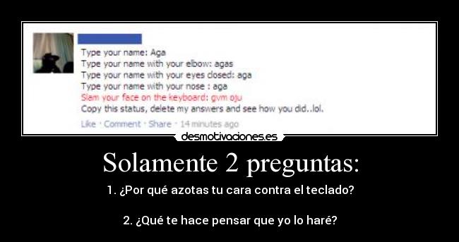 Solamente 2 preguntas: - 1. ¿Por qué azotas tu cara contra el teclado?

2. ¿Qué te hace pensar que yo lo haré?