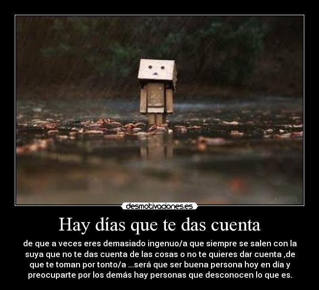 Hay días que te das cuenta - de que a veces eres demasiado ingenuo/a que siempre se salen con la
suya que no te das cuenta de las cosas o no te quieres dar cuenta ,de
que te toman por tonto/a ...será que ser buena persona hoy en día y
preocuparte por los demás hay personas que desconocen lo que es.