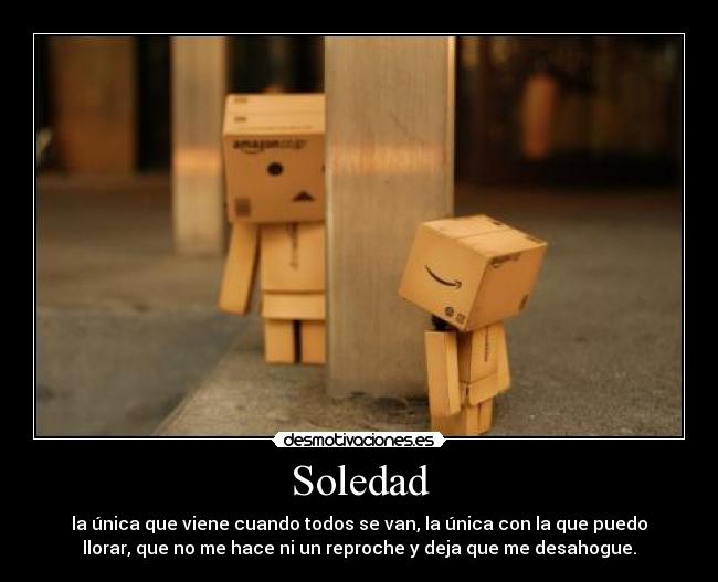 Soledad - la única que viene cuando todos se van, la única con la que puedo
llorar, que no me hace ni un reproche y deja que me desahogue.