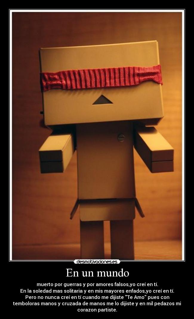 En un mundo - muerto por guerras y por amores falsos,yo creí en tí.
En la soledad mas solitaria y en mis mayores enfados,yo creí en tí.
Pero no nunca creí en tí cuando me dijiste Te Amo pues con
temboloras manos y cruzada de manos me lo dijiste y en mil pedazos mi
corazon partiste.