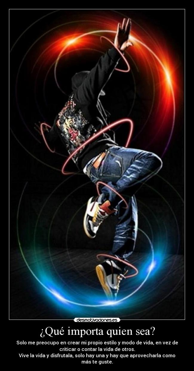 ¿Qué importa quien sea? - Solo me preocupo en crear mi propio estilo y modo de vida, en vez de
criticar o contar la vida de otros.
Vive la vida y disfrutala, solo hay una y hay que aprovecharla como
más te guste.