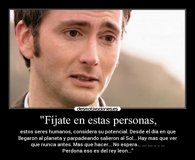 Fíjate en estas personas, - estos seres humanos, considera su potencial. Desde el día en que
llegaron al planeta y parpadeando salieron al Sol... Hay mas que ver
que nunca antes. Mas que hacer... No espera... .... .... .. .. ...
Perdona eso es del rey leon...