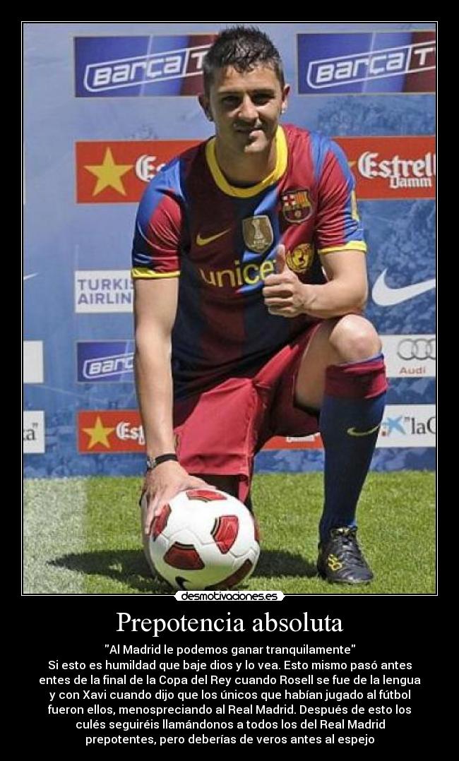 Prepotencia absoluta - Al Madrid le podemos ganar tranquilamente
Si esto es humildad que baje dios y lo vea. Esto mismo pasó antes
entes de la final de la Copa del Rey cuando Rosell se fue de la lengua
y con Xavi cuando dijo que los únicos que habían jugado al fútbol
fueron ellos, menospreciando al Real Madrid. Después de esto los
culés seguiréis llamándonos a todos los del Real Madrid
prepotentes, pero deberías de veros antes al espejo