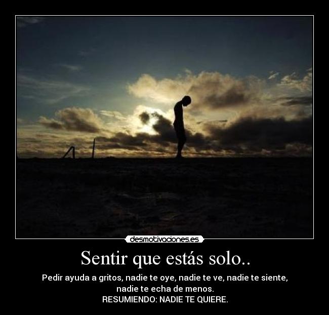 Sentir que estás solo.. - Pedir ayuda a gritos, nadie te oye, nadie te ve, nadie te siente, nadie te echa de menos.
RESUMIENDO: NADIE TE QUIERE.