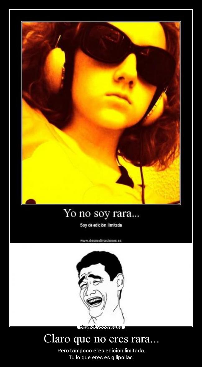 Claro que no eres rara... - Pero tampoco eres edición limitada.
Tu lo que eres es gilipollas.