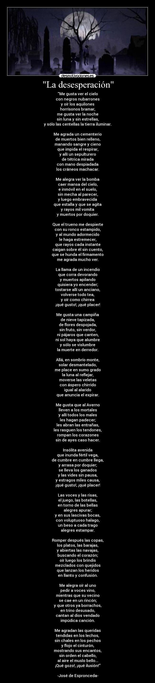 La desesperación - Me gusta ver el cielo
con negros nubarrones
y oír los aquilones
horrísonos bramar,
me gusta ver la noche
sin luna y sin estrellas,
y sólo las centellas la tierra iluminar.
Me agrada un cementerio
de muertos bien relleno,
manando sangre y cieno
que impida el respirar,
y allí un sepulturero
de tétrica mirada
con mano despiadada
los cráneos machacar.
Me alegra ver la bomba
caer mansa del cielo,
e inmóvil en el suelo,
sin mecha al parecer,
y luego embravecida
que estalla y que se agita
y rayos mil vomita
y muertos por doquier.
Que el trueno me despierte
con su ronco estampido,
y al mundo adormecido
le haga estremecer,
que rayos cada instante
caigan sobre él sin cuento,
que se hunda el firmamento
me agrada mucho ver.
La llama de un incendio
que corra devorando
y muertos apilando
quisiera yo encender;
tostarse allí un anciano,
volverse todo tea,
y oír como chirrea
¡qué gusto!, ¡qué placer!
Me gusta una campiña
de nieve tapizada,
de flores despojada,
sin fruto, sin verdor,
ni pájaros que canten,
ni sol haya que alumbre
y sólo se vislumbre
la muerte en derredor.
Allá, en sombrío monte,
solar desmantelado,
me place en sumo grado
la luna al reflejar,
moverse las veletas
con áspero chirrido
igual al alarido
que anuncia el expirar.
Me gusta que al Averno
lleven a los mortales
y allí todos los males
les hagan padecer;
les abran las entrañas,
les rasguen los tendones,
rompan los corazones
sin de ayes caso hacer.
Insólita avenida
que inunda fértil vega,
de cumbre en cumbre llega,
y arrasa por doquier;
se lleva los ganados
y las vides sin pausa,
y estragos miles causa,
¡qué gusto!, ¡qué placer!
Las voces y las risas,
el juego, las botellas,
en torno de las bellas
alegres apurar;
y en sus lascivas bocas,
con voluptuoso halago,
un beso a cada trago
alegres estampar.
Romper después las copas,
los platos, las barajas,
y abiertas las navajas,
buscando el corazón;
oír luego los brindis
mezclados con quejidos
que lanzan los heridos
en llanto y confusión.
Me alegra oír al uno
pedir a voces vino,
mientras que su vecino
se cae en un rincón;
y que otros ya borrachos,
en trino desusado,
cantan al dios vendado
impúdica canción.
Me agradan las queridas
tendidas en los lechos,
sin chales en los pechos
y flojo el cinturón,
mostrando sus encantos,
sin orden el cabello,
al aire el muslo bello...
¡Qué gozo!, ¡qué ilusión!
-José de Espronceda-
