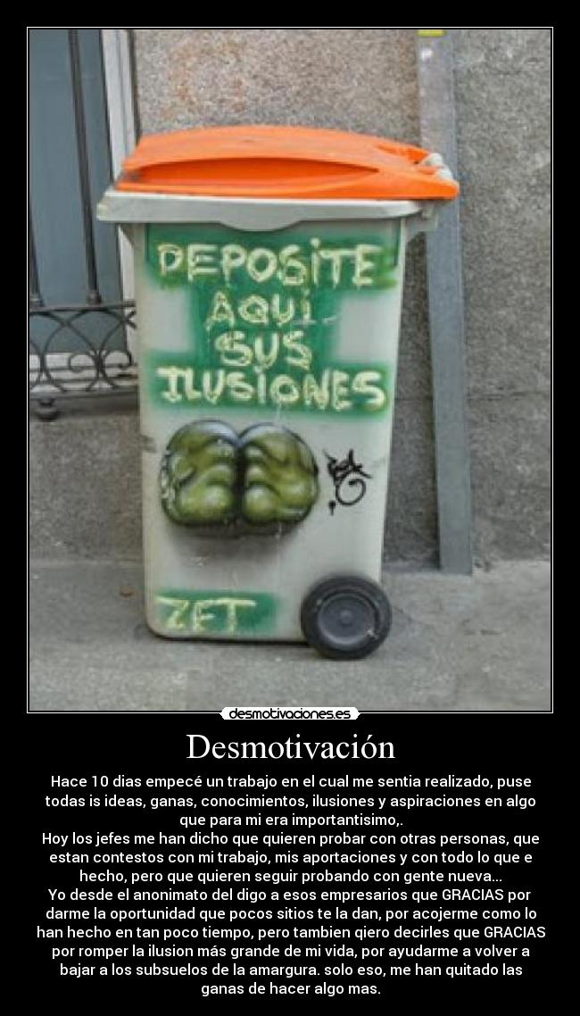 Desmotivación - Hace 10 dias empecé un trabajo en el cual me sentia realizado, puse
todas is ideas, ganas, conocimientos, ilusiones y aspiraciones en algo
que para mi era importantisimo,.
Hoy los jefes me han dicho que quieren probar con otras personas, que
estan contestos con mi trabajo, mis aportaciones y con todo lo que e
hecho, pero que quieren seguir probando con gente nueva...
Yo desde el anonimato del digo a esos empresarios que GRACIAS por
darme la oportunidad que pocos sitios te la dan, por acojerme como lo
han hecho en tan poco tiempo, pero tambien qiero decirles que GRACIAS
por romper la ilusion más grande de mi vida, por ayudarme a volver a
bajar a los subsuelos de la amargura. solo eso, me han quitado las
ganas de hacer algo mas.