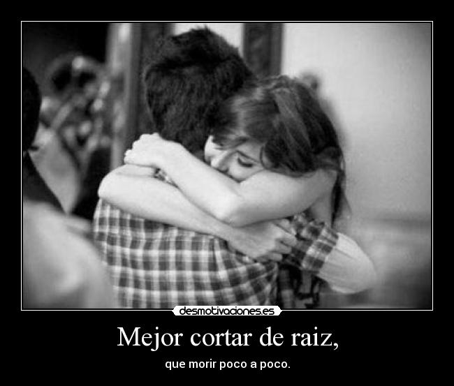 Mejor cortar de raiz, - que morir poco a poco.