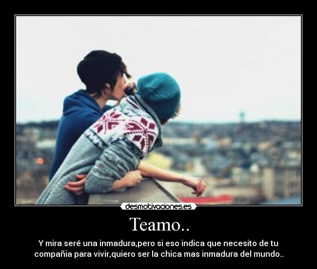 Teamo.. - Y mira seré una inmadura,pero si eso indica que necesito de tu
compañia para vivir,quiero ser la chica mas inmadura del mundo..