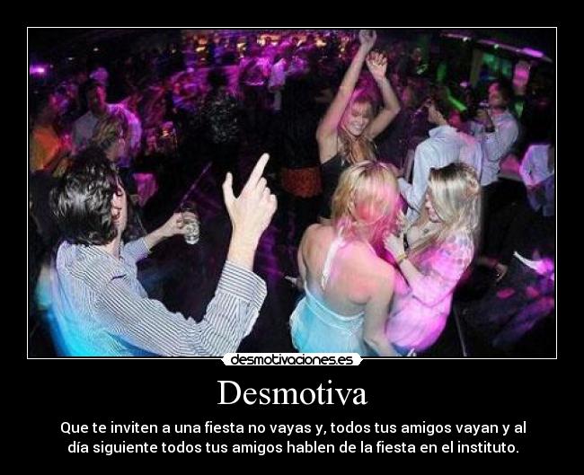 Desmotiva - Que te inviten a una fiesta no vayas y, todos tus amigos vayan y al
día siguiente todos tus amigos hablen de la fiesta en el instituto.