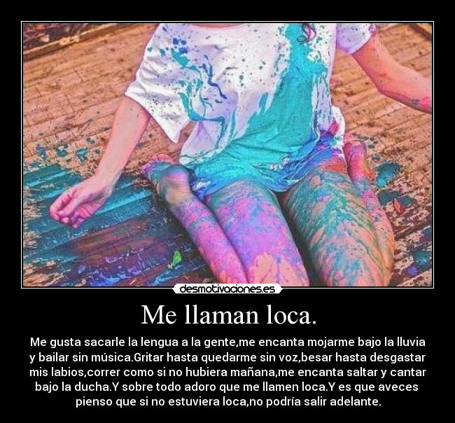 Me llaman loca. - Me gusta sacarle la lengua a la gente,me encanta mojarme bajo la lluvia
y bailar sin música.Gritar hasta quedarme sin voz,besar hasta desgastar
mis labios,correr como si no hubiera mañana,me encanta saltar y cantar
bajo la ducha.Y sobre todo adoro que me llamen loca.Y es que aveces
pienso que si no estuviera loca,no podría salir adelante.