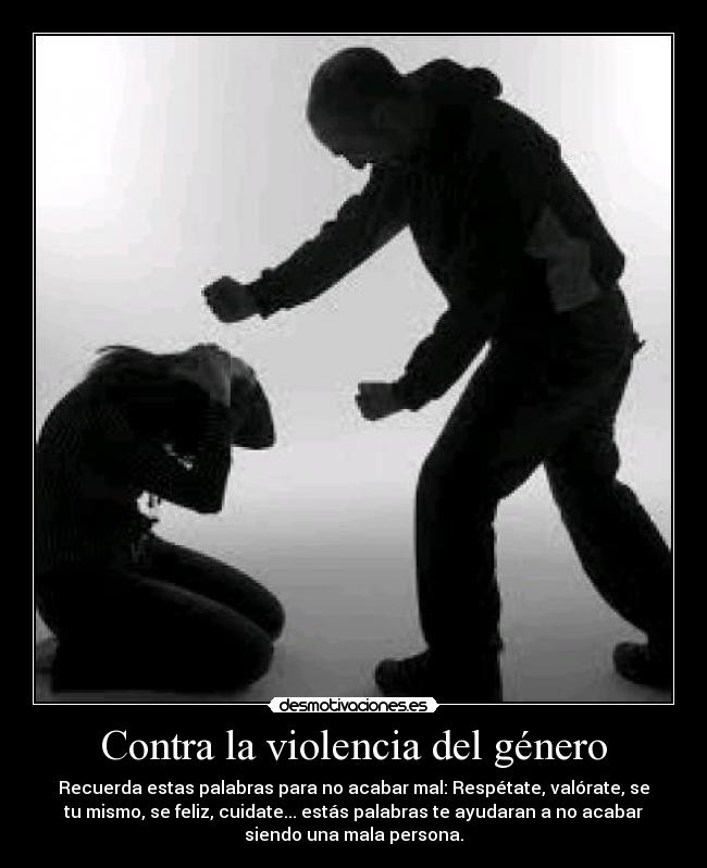 Contra la violencia del género - Recuerda estas palabras para no acabar mal: Respétate, valórate, se
tu mismo, se feliz, cuidate... estás palabras te ayudaran a no acabar
siendo una mala persona.