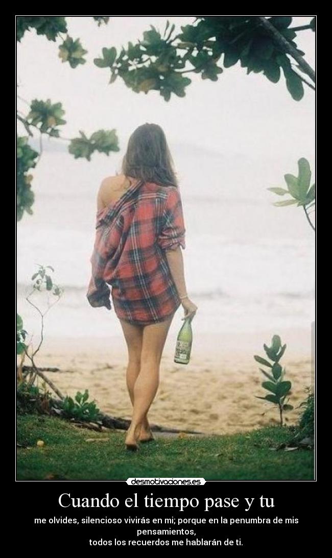 Cuando el tiempo pase y tu - me olvides, silencioso vivirás en mi; porque en la penumbra de mis pensamientos,
todos los recuerdos me hablarán de ti.