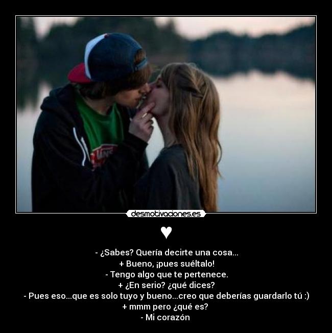 ♥ - - ¿Sabes? Quería decirte una cosa...
+ Bueno, ¡pues suéltalo!
- Tengo algo que te pertenece.
+ ¿En serio? ¿qué dices?
- Pues eso...que es solo tuyo y bueno...creo que deberías guardarlo tú :)
+ mmm pero ¿qué es?
- Mi corazón ♥