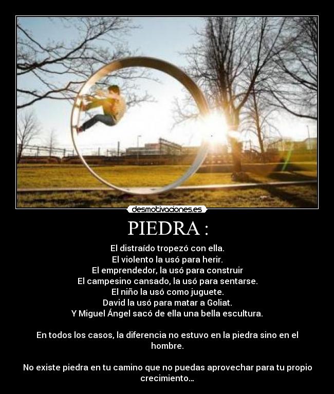 PIEDRA : - El distraído tropezó con ella.
El violento la usó para herir.
El emprendedor, la usó para construir
El campesino cansado, la usó para sentarse.
El niño la usó como juguete.
David la usó para matar a Goliat.
Y Miguel Ángel sacó de ella una bella escultura.

En todos los casos, la diferencia no estuvo en la piedra sino en el
hombre.

No existe piedra en tu camino que no puedas aprovechar para tu propio
crecimiento…