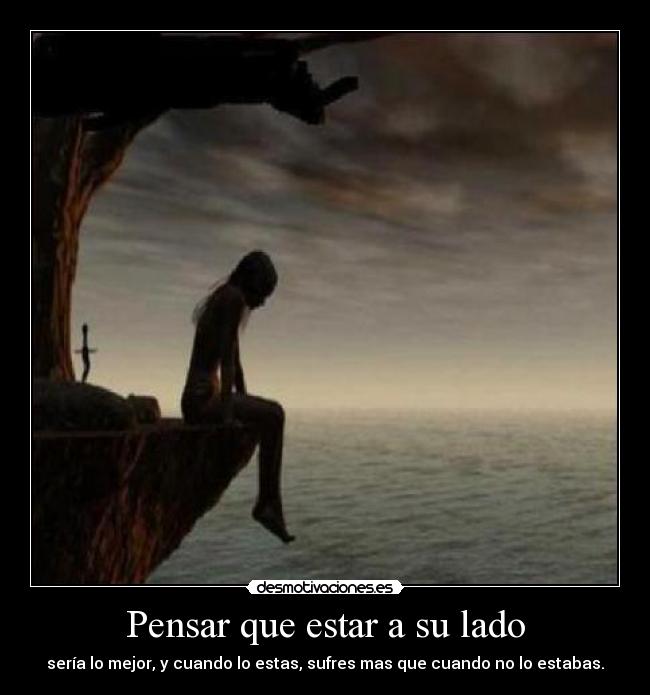Pensar que estar a su lado - sería lo mejor, y cuando lo estas, sufres mas que cuando no lo estabas.