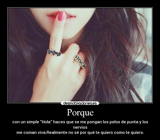 Porque - con un simple Hola haces que se me pongan los pelos de punta y los nervios
me coman viva.Realmente no sé por qué te quiero como te quiero.