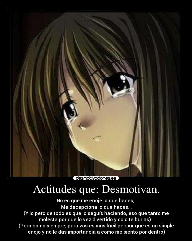 Actitudes que: Desmotivan. - No es que me enoje lo que haces,
Me decepciona lo que haces...
(Y lo pero de todo es que lo seguís haciendo, eso que tanto me
molesta por que lo vez divertido y solo te burlas)
(Pero como siempre, para vos es mas fácil pensar que es un simple
enojo y no le das importancia a como me siento por dentro)