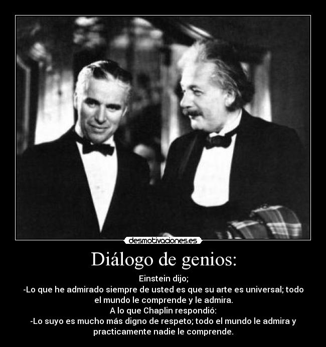 Diálogo de genios: - Einstein dijo;
-Lo que he admirado siempre de usted es que su arte es universal; todo
el mundo le comprende y le admira.
A lo que Chaplin respondió:
-Lo suyo es mucho más digno de respeto; todo el mundo le admira y
practicamente nadie le comprende.