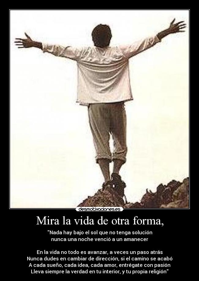 Mira la vida de otra forma, - Nada hay bajo el sol que no tenga solución
nunca una noche venció a un amanecer

En la vida no todo es avanzar, a veces un paso atrás
Nunca dudes en cambiar de dirección, si el camino se acabó
A cada sueño, cada idea, cada amor, entrégate con pasión
Lleva siempre la verdad en tu interior, y tu propia religión
