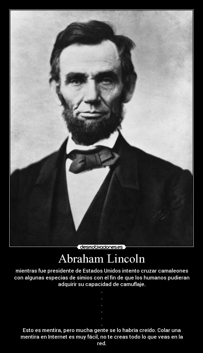 Abraham Lincoln - mientras fue presidente de Estados Unidos intento cruzar camaleones
con algunas especias de simios con el fin de que los humanos pudieran
adquirir su capacidad de camuflaje.
.
.
.
.
.
.
Esto es mentira, pero mucha gente se lo habría creído. Colar una
mentira en Internet es muy fácil, no te creas todo lo que veas en la
red.