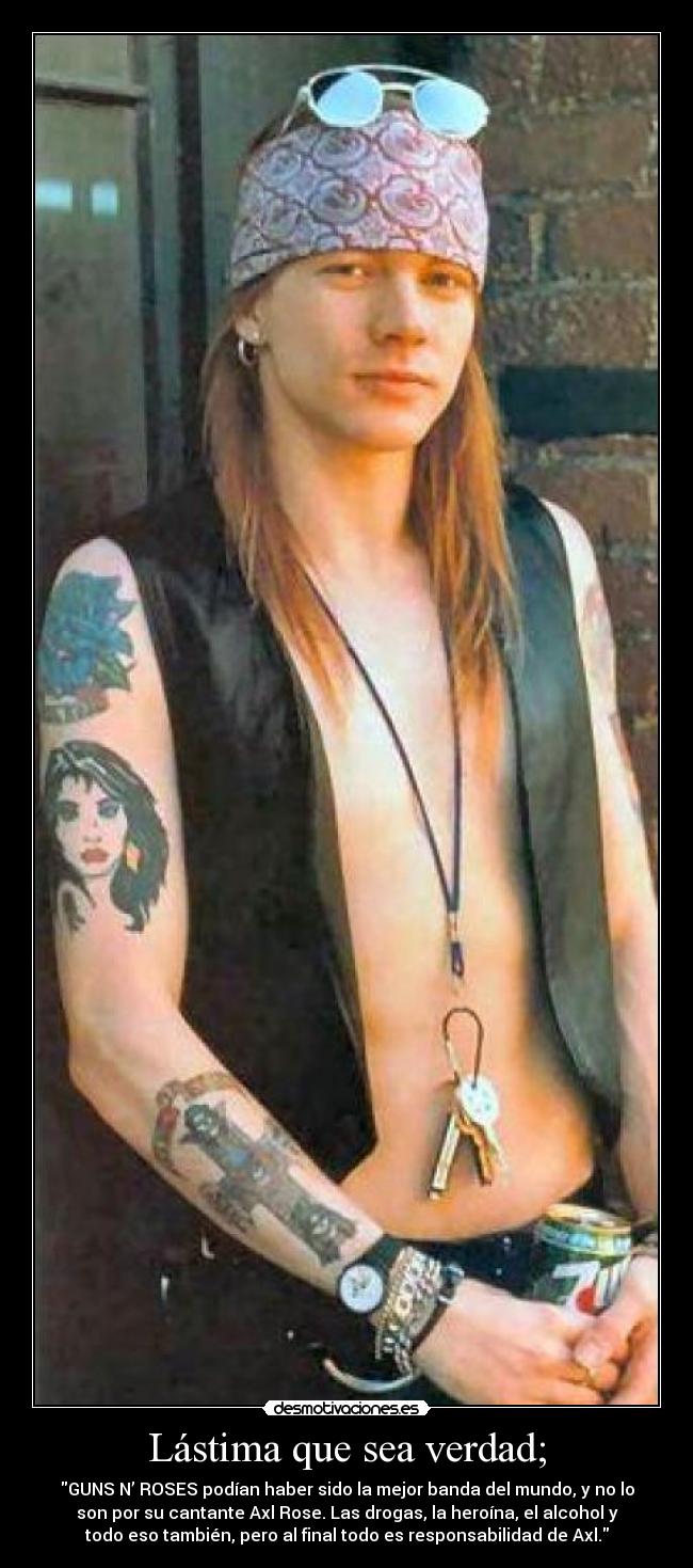 Lástima que sea verdad; - GUNS N’ ROSES podían haber sido la mejor banda del mundo, y no lo
son por su cantante Axl Rose. Las drogas, la heroína, el alcohol y
todo eso también, pero al final todo es responsabilidad de Axl.