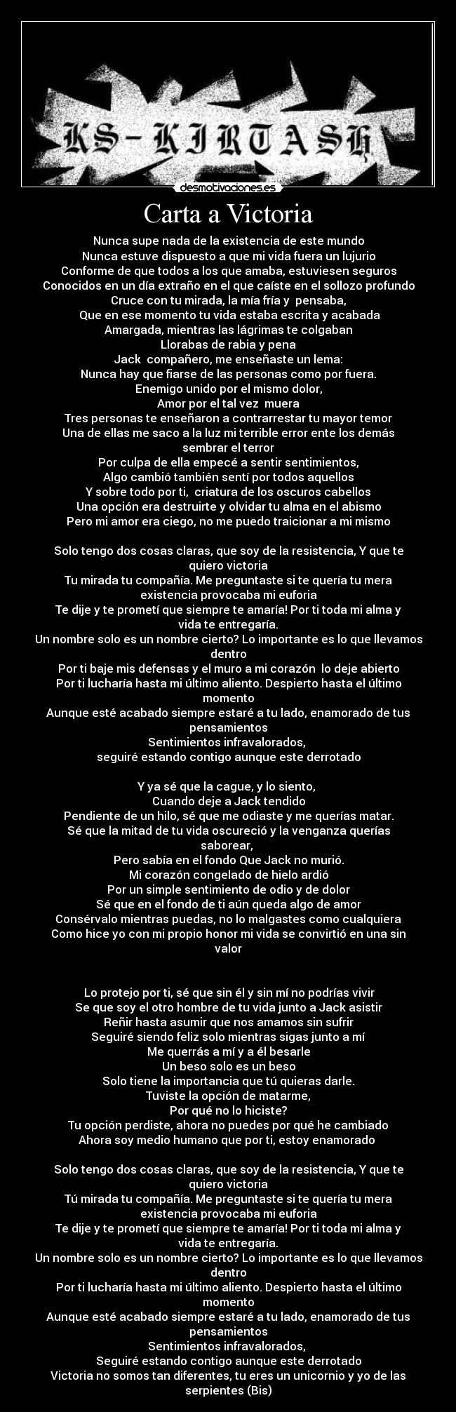 Carta a Victoria - Nunca supe nada de la existencia de este mundo
Nunca estuve dispuesto a que mi vida fuera un lujurio
Conforme de que todos a los que amaba, estuviesen seguros
Conocidos en un día extraño en el que caíste en el sollozo profundo
Cruce con tu mirada, la mía fría y  pensaba,
 Que en ese momento tu vida estaba escrita y acabada
Amargada, mientras las lágrimas te colgaban
Llorabas de rabia y pena
Jack  compañero, me enseñaste un lema:
Nunca hay que fiarse de las personas como por fuera.
Enemigo unido por el mismo dolor,
Amor por el tal vez  muera
Tres personas te enseñaron a contrarrestar tu mayor temor
Una de ellas me saco a la luz mi terrible error ente los demás
sembrar el terror
Por culpa de ella empecé a sentir sentimientos,
Algo cambió también sentí por todos aquellos
Y sobre todo por ti,  criatura de los oscuros cabellos
Una opción era destruirte y olvidar tu alma en el abismo
Pero mi amor era ciego, no me puedo traicionar a mi mismo

Solo tengo dos cosas claras, que soy de la resistencia, Y que te
quiero victoria
Tu mirada tu compañía. Me preguntaste si te quería tu mera
existencia provocaba mi euforia
Te dije y te prometí que siempre te amaría! Por ti toda mi alma y
vida te entregaría.
Un nombre solo es un nombre cierto? Lo importante es lo que llevamos
dentro
Por ti baje mis defensas y el muro a mi corazón  lo deje abierto
Por ti lucharía hasta mi último aliento. Despierto hasta el último
momento
Aunque esté acabado siempre estaré a tu lado, enamorado de tus
pensamientos
Sentimientos infravalorados, 
seguiré estando contigo aunque este derrotado

Y ya sé que la cague, y lo siento, 
Cuando deje a Jack tendido
Pendiente de un hilo, sé que me odiaste y me querías matar.
Sé que la mitad de tu vida oscureció y la venganza querías
saborear, 
Pero sabía en el fondo Que Jack no murió.
Mi corazón congelado de hielo ardió
Por un simple sentimiento de odio y de dolor
Sé que en el fondo de ti aún queda algo de amor
Consérvalo mientras puedas, no lo malgastes como cualquiera
Como hice yo con mi propio honor mi vida se convirtió en una sin
valor


 Lo protejo por ti, sé que sin él y sin mí no podrías vivir
Se que soy el otro hombre de tu vida junto a Jack asistir
Reñir hasta asumir que nos amamos sin sufrir
Seguiré siendo feliz solo mientras sigas junto a mí
Me querrás a mí y a él besarle
Un beso solo es un beso
Solo tiene la importancia que tú quieras darle.
Tuviste la opción de matarme,
Por qué no lo hiciste?
Tu opción perdiste, ahora no puedes por qué he cambiado
Ahora soy medio humano que por ti, estoy enamorado 

Solo tengo dos cosas claras, que soy de la resistencia, Y que te
quiero victoria
Tú mirada tu compañía. Me preguntaste si te quería tu mera
existencia provocaba mi euforia
Te dije y te prometí que siempre te amaría! Por ti toda mi alma y
vida te entregaría.
Un nombre solo es un nombre cierto? Lo importante es lo que llevamos
dentro
Por ti lucharía hasta mi último aliento. Despierto hasta el último
momento
Aunque esté acabado siempre estaré a tu lado, enamorado de tus
pensamientos
Sentimientos infravalorados, 
Seguiré estando contigo aunque este derrotado
Victoria no somos tan diferentes, tu eres un unicornio y yo de las
serpientes (Bis)