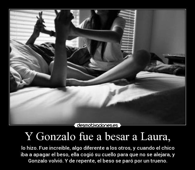 Y Gonzalo fue a besar a Laura, - lo hizo. Fue increible, algo diferente a los otros, y cuando el chico
iba a apagar el beso, ella cogió su cuello para que no se alejara, y
Gonzalo volvió. Y de repente, el beso se paró por un trueno.