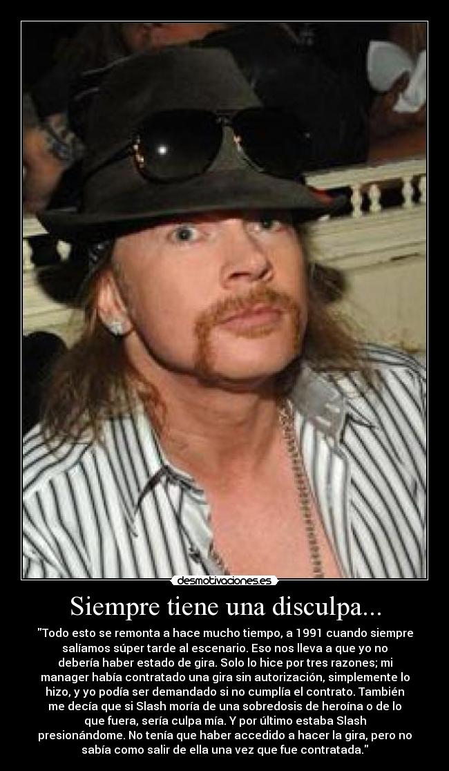 Siempre tiene una disculpa... - Todo esto se remonta a hace mucho tiempo, a 1991 cuando siempre
salíamos súper tarde al escenario. Eso nos lleva a que yo no
debería haber estado de gira. Solo lo hice por tres razones; mi
manager había contratado una gira sin autorización, simplemente lo
hizo, y yo podía ser demandado si no cumplía el contrato. También
me decía que si Slash moría de una sobredosis de heroína o de lo
que fuera, sería culpa mía. Y por último estaba Slash
presionándome. No tenía que haber accedido a hacer la gira, pero no
sabía como salir de ella una vez que fue contratada.