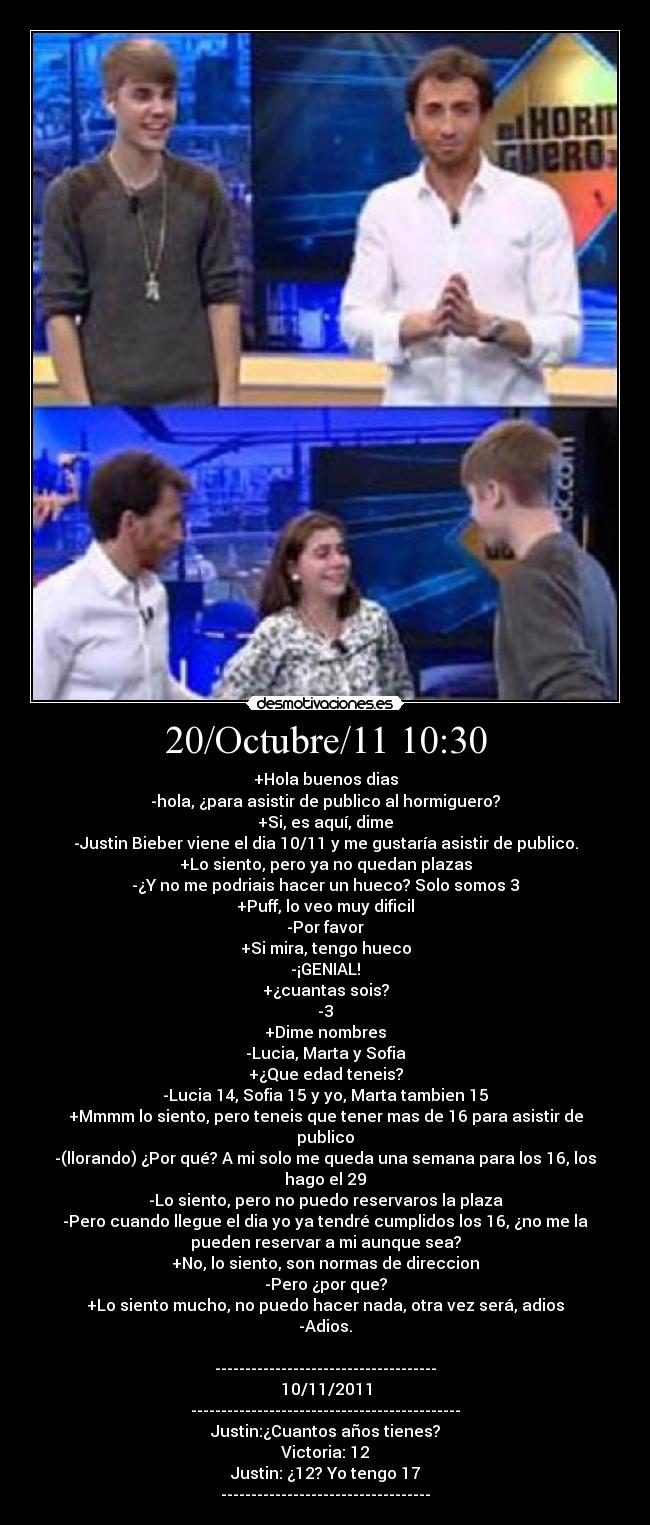 20/Octubre/11 10:30 - +Hola buenos dias
-hola, ¿para asistir de publico al hormiguero?
+Si, es aquí, dime
-Justin Bieber viene el dia 10/11 y me gustaría asistir de publico.
+Lo siento, pero ya no quedan plazas
-¿Y no me podriais hacer un hueco? Solo somos 3
+Puff, lo veo muy dificil
-Por favor
+Si mira, tengo hueco
-¡GENIAL!
+¿cuantas sois?
-3
+Dime nombres
-Lucia, Marta y Sofia
+¿Que edad teneis?
-Lucia 14, Sofia 15 y yo, Marta tambien 15
+Mmmm lo siento, pero teneis que tener mas de 16 para asistir de
publico
-(llorando) ¿Por qué? A mi solo me queda una semana para los 16, los
hago el 29
-Lo siento, pero no puedo reservaros la plaza
-Pero cuando llegue el dia yo ya tendré cumplidos los 16, ¿no me la
pueden reservar a mi aunque sea?
+No, lo siento, son normas de direccion
-Pero ¿por que?
+Lo siento mucho, no puedo hacer nada, otra vez será, adios
-Adios.

-------------------------------------
10/11/2011
---------------------------------------------
Justin:¿Cuantos años tienes?
Victoria: 12
Justin: ¿12? Yo tengo 17
-----------------------------------