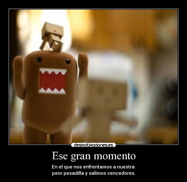 Ese gran momento - En el que nos enfrentamos a nuestra
peor pesadilla y salimos vencedores.