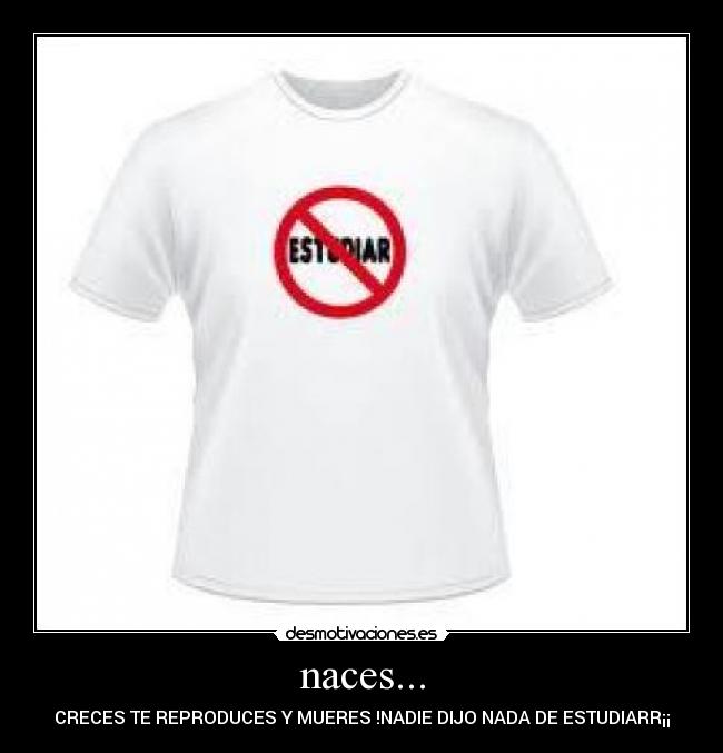 naces... - CRECES TE REPRODUCES Y MUERES !NADIE DIJO NADA DE ESTUDIARR¡¡