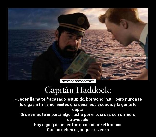 Capitán Haddock: - Pueden llamarte fracasado, estúpido, borracho inútil, pero nunca te
lo digas a ti mismo, emites una señal equivocada, y la gente lo
capta.
Si de veras te importa algo, lucha por ello, si das con un muro,
atraviesalo.
Hay algo que necesitas saber sobre el fracaso:
Que no debes dejar que te venza.