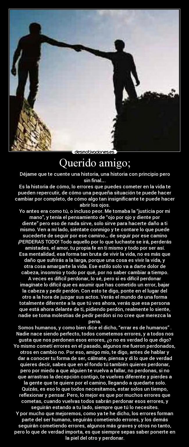 Querido amigo; - Déjame que te cuente una historia, una historia con principio pero
sin final….
Es la historia de cómo, lo errores que puedes cometer en la vida te
pueden repercutir, de cómo una pequeña situación te puede hacer
cambiar por completo, de cómo algo tan insignificante te puede hacer
abrir los ojos.
Yo antes era como tú, o incluso peor. Me tomaba la “justicia por mi
mano”, y tenía el pensamiento de “ojo por ojo y diente por
diente” pero eso de nada sirve, solo sirve para hacerte daño a ti
mismo. Ven a mí lado, siéntate conmigo y te contare lo que puede
sucederte de seguir por ese camino… de seguir por ese camino
¡PERDERAS TODO! Todo aquello por lo que luchaste se irá, perderás
amistades, el amor, tu propia fe en ti mismo y todo por ser así.
Esa mentalidad, esa forma tan bruta de vivir la vida, no es más que
daño que sufrirás a la larga, porque una cosa es vivir la vida, y
otra cosa amargarte la vida. Ese estilo solo va a darte dolor de
cabeza, insomnio y todo por qué, por no saber cambiar a tiempo.
A veces es difícil perdonar, lo sé, pero si es difícil perdonar
imagínate lo difícil que es asumir que has cometido un error, bajar
la cabeza y pedir perdón. Con esto te digo, ponte en el lugar del
otro a la hora de juzgar sus actos. Verás el mundo de una forma
totalmente diferente a la que tú ves ahora, verás que esa persona
que está ahora delante de ti, pidiendo perdón, realmente lo siente,
nadie se toma molestias de pedir perdón si no cree que merezca la
pena.
Somos humanos, y como bien dice el dicho, “errar es de humanos” .
Nadie nace siendo perfecto, todos cometemos errores, y a todos nos
gusta que nos perdonen esos errores, ¿o no es verdad lo que digo?
Yo mismo cometí errores en el pasado, algunos me fueron perdonados,
otros en cambio no. Por eso, amigo mío, te digo, antes de hablar y
dar a conocer tu forma de ser, cálmate, piensa y di lo que de verdad
quieres decir, sabes que en el fondo tú también quieres perdonar,
pero por miedo a que alguien te vuelva a fallar, no perdonas, si no
que arrastras la decepción contigo, te vuelves diferente y pierdes a
la gente que te quiere por el camino, llegando a quedarte solo.
Quizás, es eso lo que todos necesitamos, estar solos un tiempo,
reflexionar y pensar. Pero, lo mejor es que por muchos errores que
cometas, cuando vuelvas todos sabrán perdonar esos errores, y
seguirán estando a tu lado, siempre que tú lo necesites.
Y por mucho que mejoremos, como ya te he dicho, los errores forman
parte del ser humano, seguirás cometiendo errores, y los demás
seguirán cometiendo errores, algunos más graves y otros no tanto,
pero lo que de verdad importa, es que siempre sepas saber ponerte en
la piel del otro y perdonar.