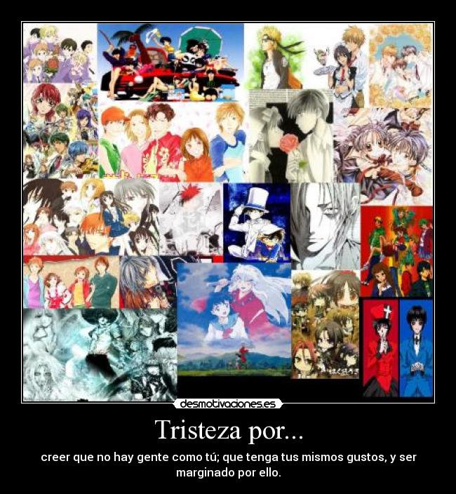 Tristeza por... - creer que no hay gente como tú; que tenga tus mismos gustos, y ser
marginado por ello.