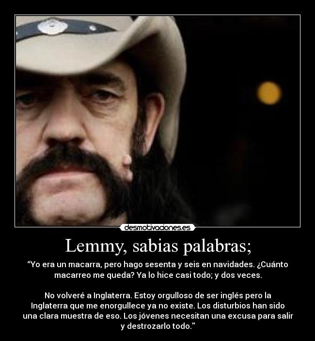 Lemmy, sabias palabras; - “Yo era un macarra, pero hago sesenta y seis en navidades. ¿Cuánto
macarreo me queda? Ya lo hice casi todo; y dos veces.

No volveré a Inglaterra. Estoy orgulloso de ser inglés pero la
Inglaterra que me enorgullece ya no existe. Los disturbios han sido
una clara muestra de eso. Los jóvenes necesitan una excusa para salir
y destrozarlo todo.